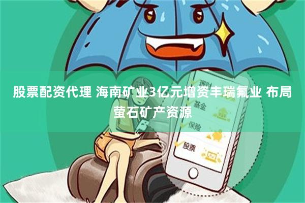 股票配资代理 海南矿业3亿元增资丰瑞氟业 布局萤石矿产资源