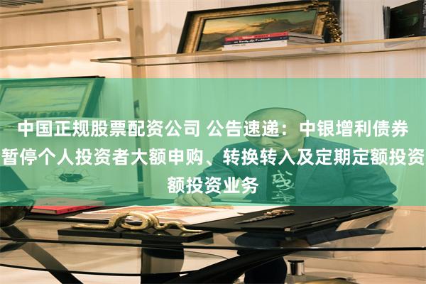 中国正规股票配资公司 公告速递：中银增利债券基金暂停个人投资者大额申购、转换转入及定期定额投资业务