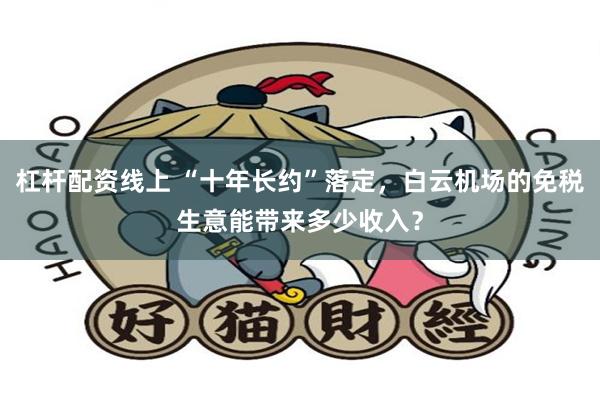 杠杆配资线上 “十年长约”落定，白云机场的免税生意能带来多少收入？