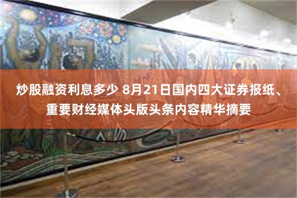 炒股融资利息多少 8月21日国内四大证券报纸、重要财经媒体头版头条内容精华摘要
