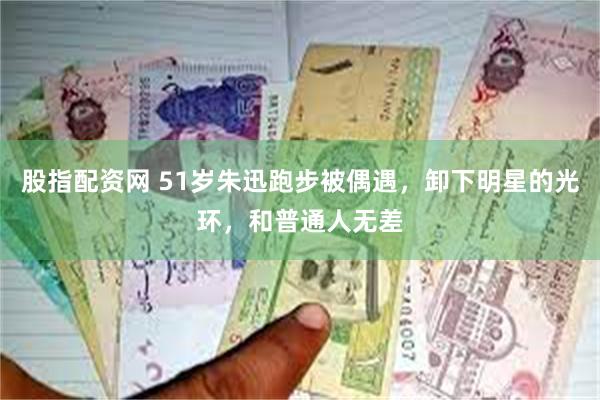 股指配资网 51岁朱迅跑步被偶遇，卸下明星的光环，和普通人无差
