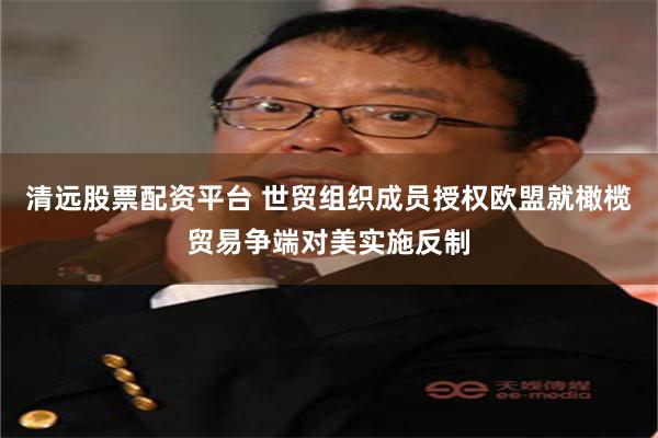 清远股票配资平台 世贸组织成员授权欧盟就橄榄贸易争端对美实施反制