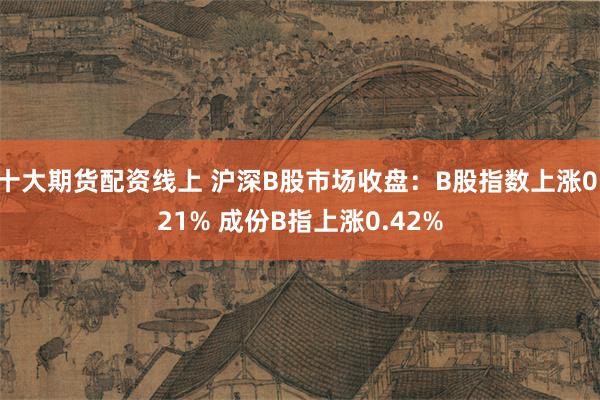 十大期货配资线上 沪深B股市场收盘：B股指数上涨0.21% 成份B指上涨0.42%