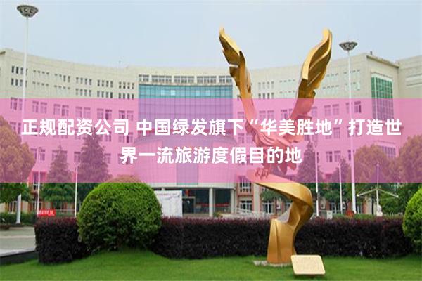 正规配资公司 中国绿发旗下“华美胜地”打造世界一流旅游度假目的地