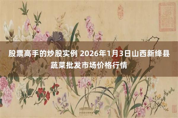 股票高手的炒股实例 2026年1月3日山西新绛县蔬菜批发市场价格行情