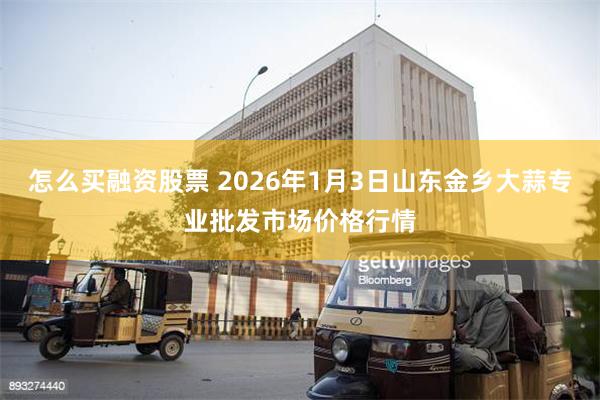 怎么买融资股票 2026年1月3日山东金乡大蒜专业批发市场价格行情